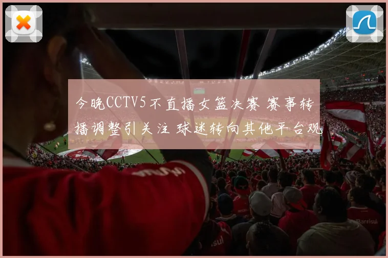 今晚CCTV5不直播女篮决赛 赛事转播调整引关注 球迷转向其他平台观看