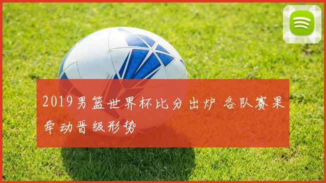 2019男篮世界杯比分出炉 各队赛果牵动晋级形势