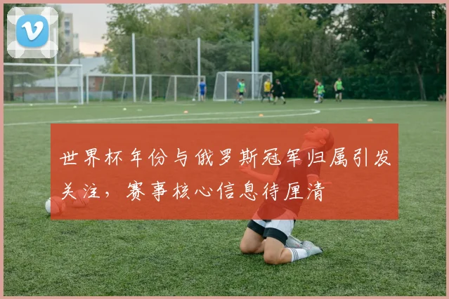 世界杯年份与俄罗斯冠军归属引发关注，赛事核心信息待厘清