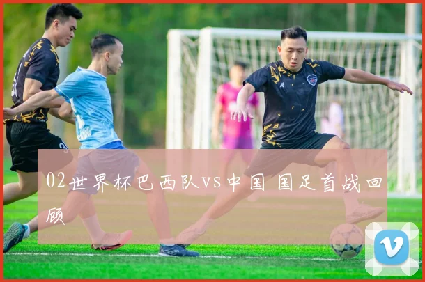 02世界杯巴西队vs中国 国足首战回顾