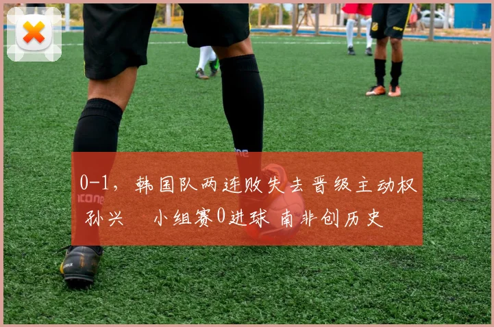 0-1，韩国队两连败失去晋级主动权 孙兴慜小组赛0进球 南非创历史