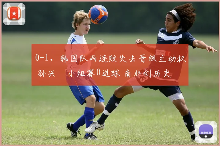 0-1，韩国队两连败失去晋级主动权 孙兴慜小组赛0进球 南非创历史