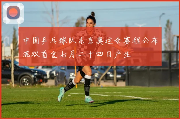 中国乒乓球队东京奥运会赛程公布混双首金七月二十四日产生