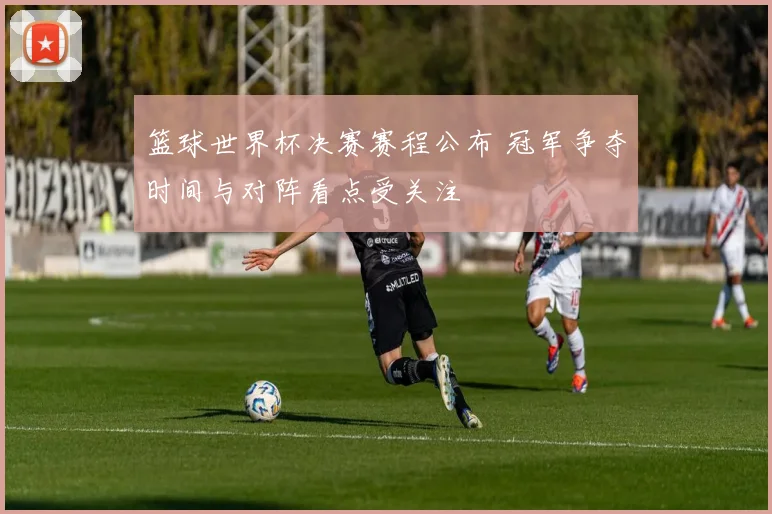 篮球世界杯决赛赛程公布 冠军争夺时间与对阵看点受关注