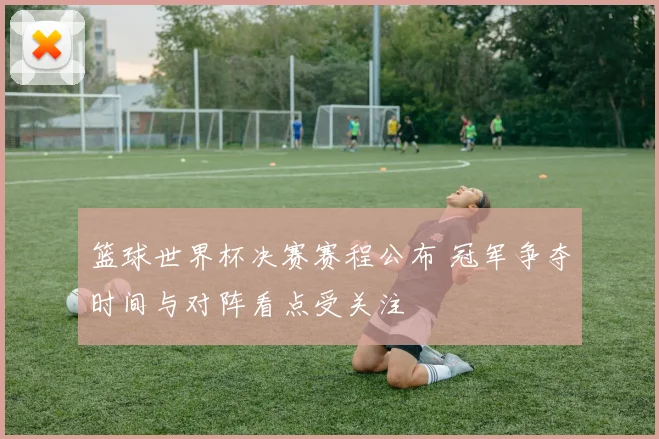 篮球世界杯决赛赛程公布 冠军争夺时间与对阵看点受关注