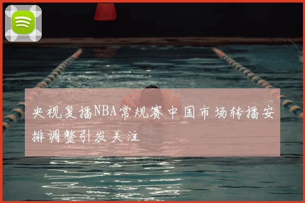 央视复播NBA常规赛中国市场转播安排调整引发关注