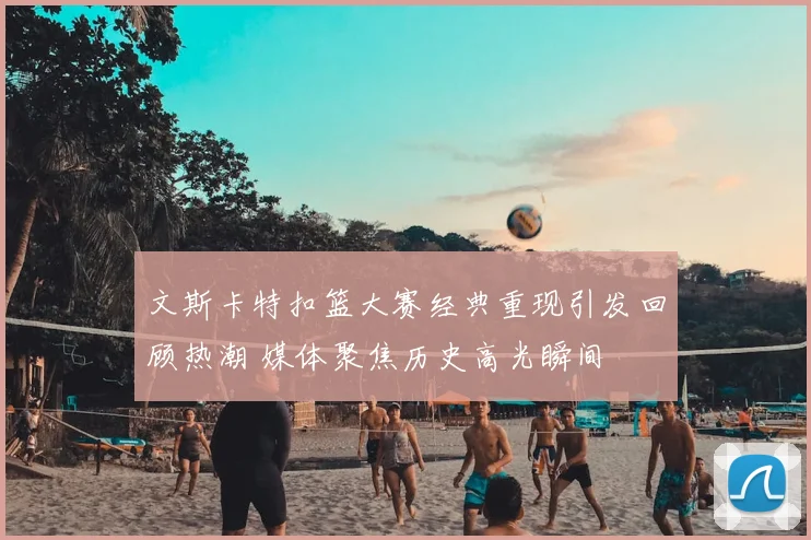 文斯卡特扣篮大赛经典重现引发回顾热潮 媒体聚焦历史高光瞬间