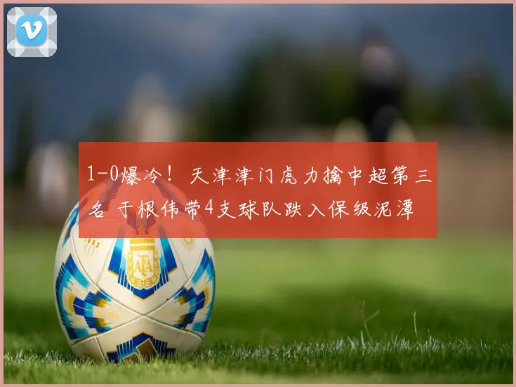 1-0爆冷!天津津门虎力擒中超第三名 于根伟带4支球队跌入保级泥潭_联赛_大连_积分