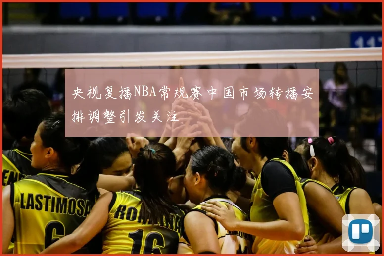 央视复播NBA常规赛中国市场转播安排调整引发关注