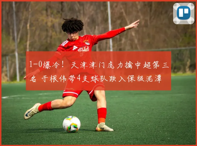 1-0爆冷!天津津门虎力擒中超第三名 于根伟带4支球队跌入保级泥潭_联赛_大连_积分