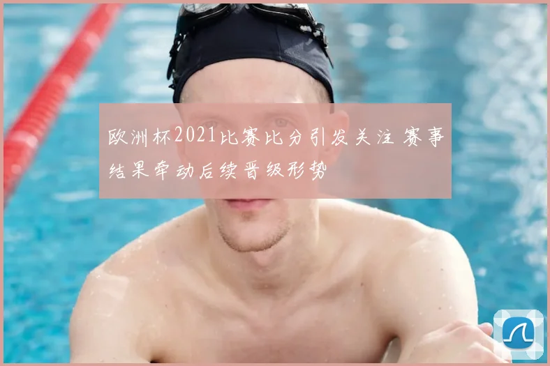 欧洲杯2021比赛比分引发关注 赛事结果牵动后续晋级形势