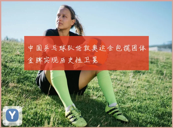 中国乒乓球队伦敦奥运会包揽团体金牌实现历史性卫冕
