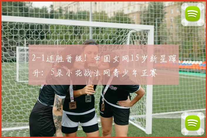 2-1连胜晋级！中国女网15岁新星蹿升：5朵小花战法网青少年正赛