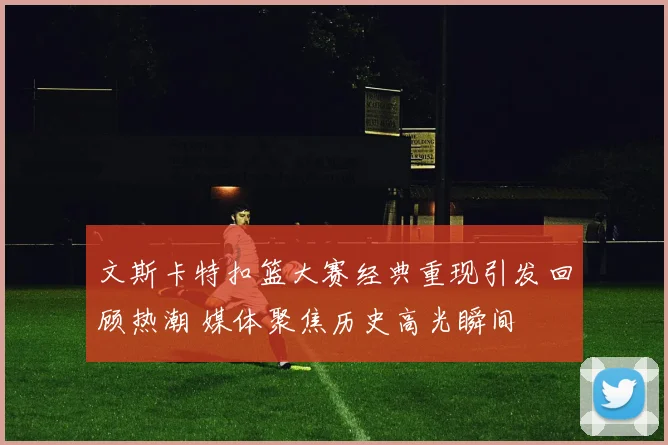 文斯卡特扣篮大赛经典重现引发回顾热潮 媒体聚焦历史高光瞬间