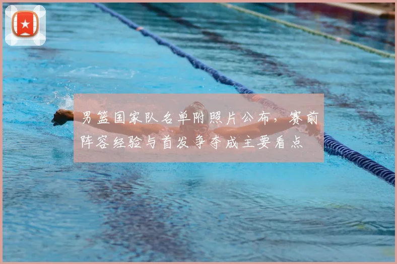 男篮国家队名单附照片公布，赛前阵容经验与首发争夺成主要看点