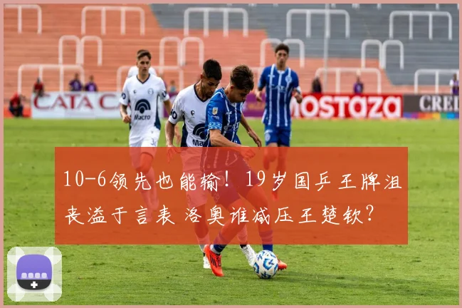 10-6领先也能输！19岁国乒王牌沮丧溢于言表 洛奥谁减压王楚钦？