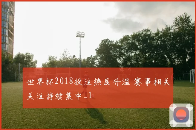 世界杯2018投注热度升温 赛事相关关注持续集中_1