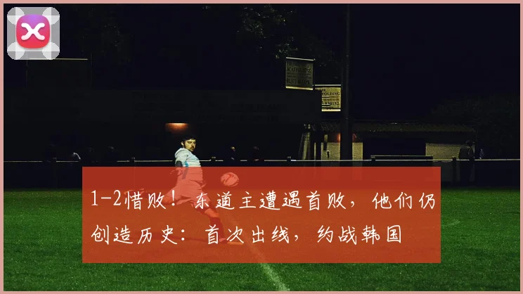 1-2惜败！东道主遭遇首败，他们仍创造历史：首次出线，约战韩国