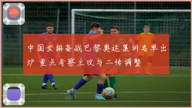 中国女排备战巴黎奥运集训名单出炉 重点考察主攻与二传调整