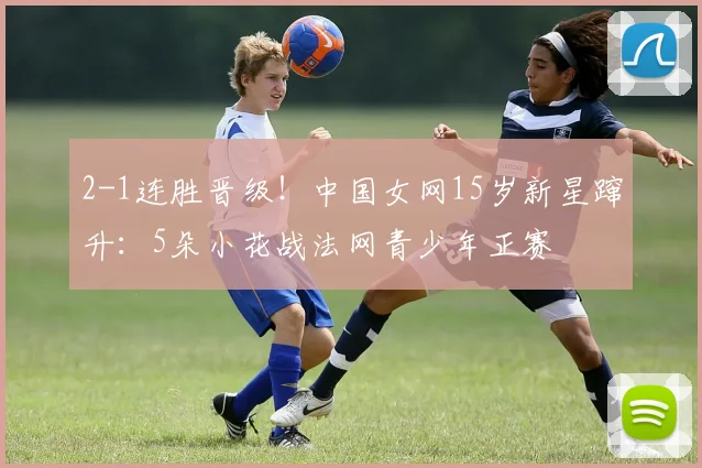 2-1连胜晋级!中国女网15岁新星蹿升:5朵小花战法网青少年正赛