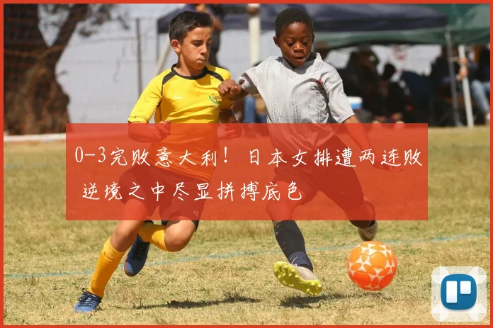 0-3完败意大利!日本女排遭两连败 逆境之中尽显拼搏底色