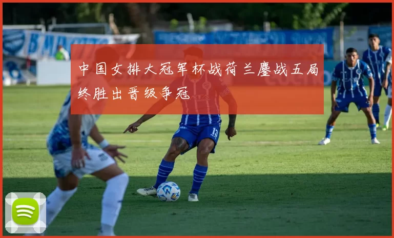 中国女排大冠军杯战荷兰鏖战五局终胜出晋级争冠