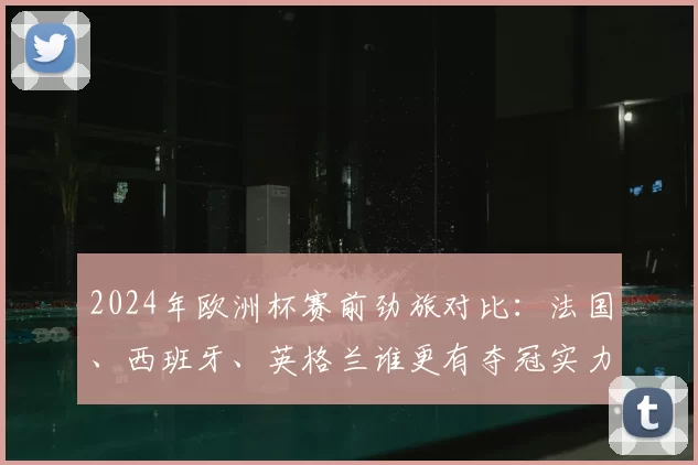 2024年欧洲杯赛前劲旅对比:法国、西班牙、英格兰谁更有夺冠实力