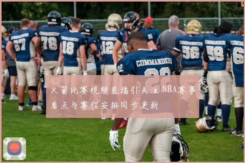 火箭比赛视频直播引关注 NBA赛事看点与赛程安排同步更新