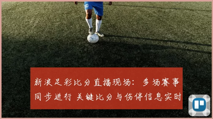 新浪足彩比分直播现场：多场赛事同步进行 关键比分与伤停信息实时更新