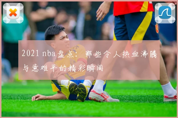 2021 nba盘点：那些令人热血沸腾与意难平的精彩瞬间