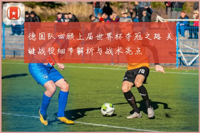 德国队回顾上届世界杯夺冠之路 关键战役细节解析与战术亮点