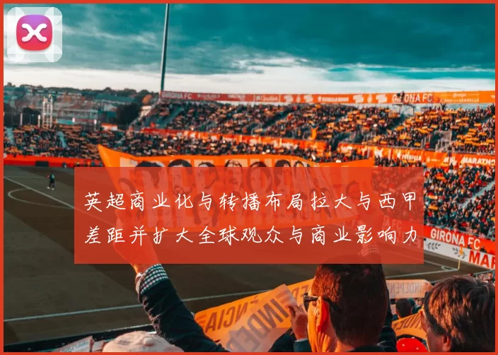 英超商业化与转播布局拉大与西甲差距并扩大全球观众与商业影响力