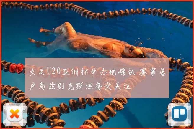 女足U20亚洲杯举办地确认 赛事落户乌兹别克斯坦备受关注