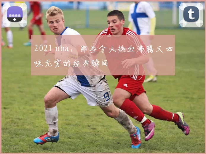 2021 nba，那些令人热血沸腾又回味无穷的经典瞬间
