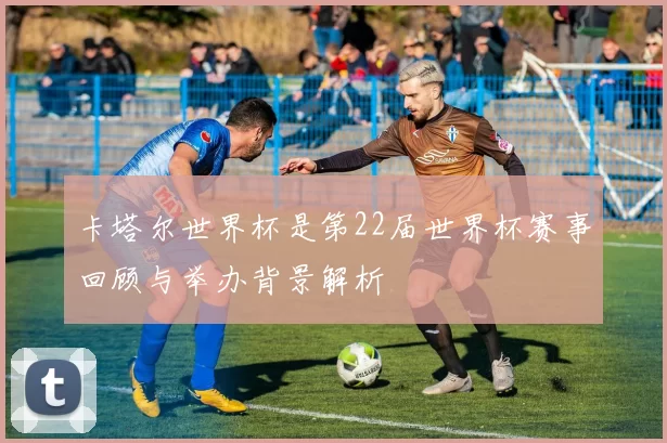 卡塔尔世界杯是第22届世界杯赛事回顾与举办背景解析