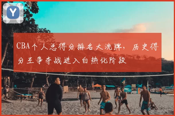 CBA个人总得分排名大洗牌，历史得分王争夺战进入白热化阶段