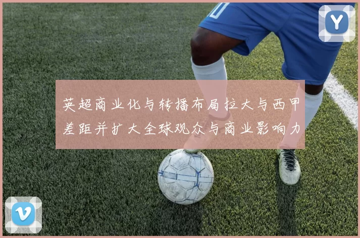 英超商业化与转播布局拉大与西甲差距并扩大全球观众与商业影响力