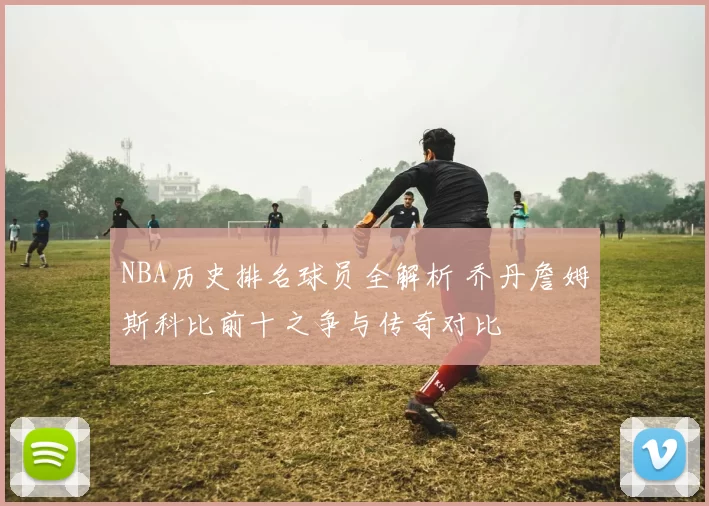NBA历史排名球员全解析 乔丹詹姆斯科比前十之争与传奇对比