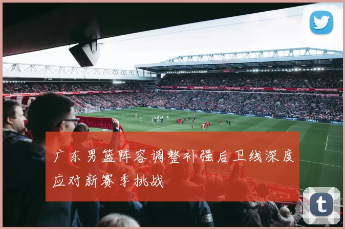 广东男篮阵容调整补强后卫线深度应对新赛季挑战