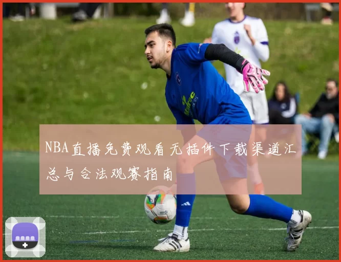 NBA直播免费观看无插件下载渠道汇总与合法观赛指南