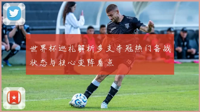 世界杯巡礼解析多支夺冠热门备战状态与核心变阵看点