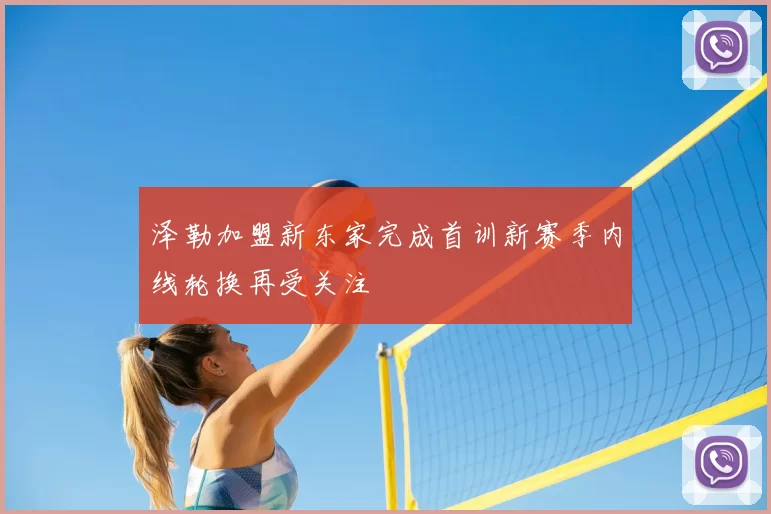 泽勒加盟新东家完成首训新赛季内线轮换再受关注