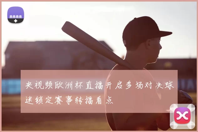 央视频欧洲杯直播开启多场对决球迷锁定赛事转播看点