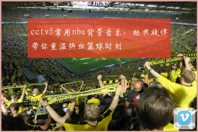 cctv5常用nba背景音乐，经典旋律带你重温热血篮球时刻