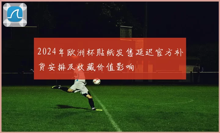 2024年欧洲杯贴纸发售延迟官方补货安排及收藏价值影响