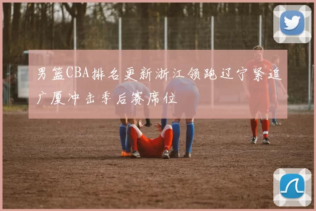 男篮CBA排名更新浙江领跑辽宁紧追广厦冲击季后赛席位