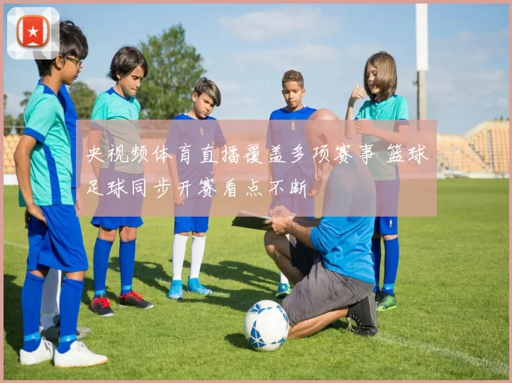 央视频体育直播覆盖多项赛事 篮球足球同步开赛看点不断