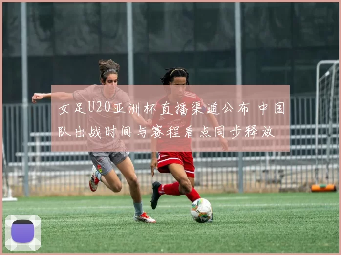 女足U20亚洲杯直播渠道公布 中国队出战时间与赛程看点同步释放