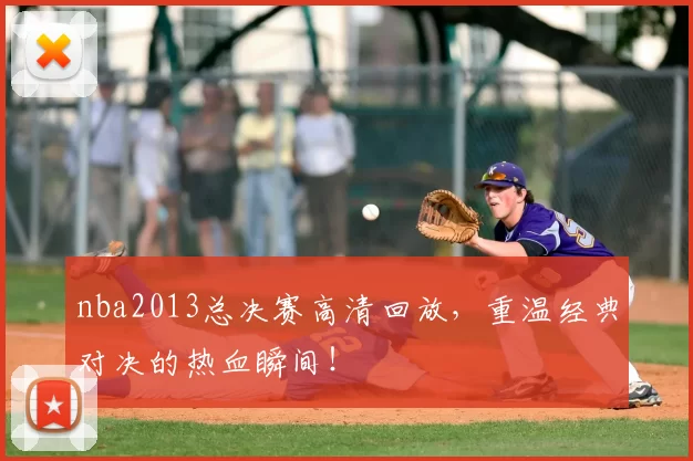 nba2013总决赛高清回放，重温经典对决的热血瞬间！