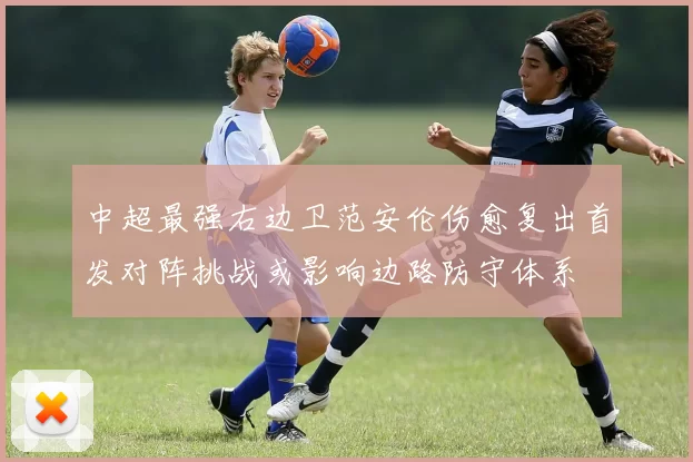 中超最强右边卫范安伦伤愈复出首发对阵挑战或影响边路防守体系